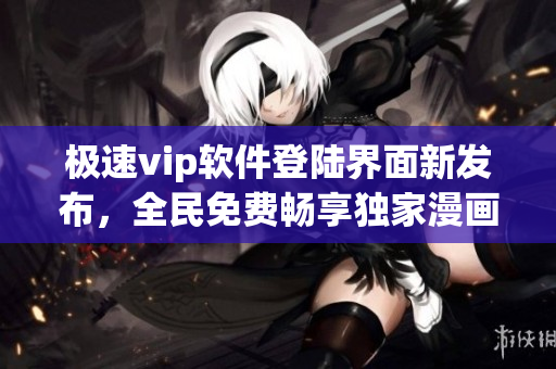 极速vip软件登陆界面新发布，全民免费畅享独家漫画！