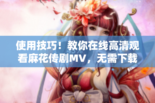 使用技巧！教你在线高清观看麻花传剧MV，无需下载软件
