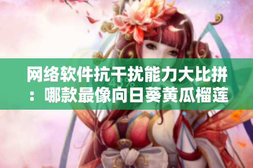 网络软件抗干扰能力大比拼：哪款最像向日葵黄瓜榴莲丝瓜一起吃的吗？