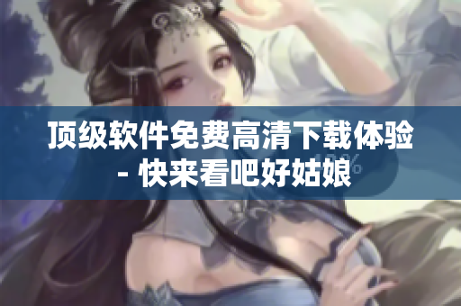 顶级软件免费高清下载体验 - 快来看吧好姑娘