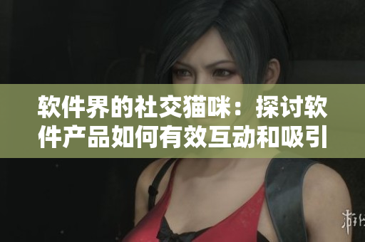 软件界的社交猫咪：探讨软件产品如何有效互动和吸引用户