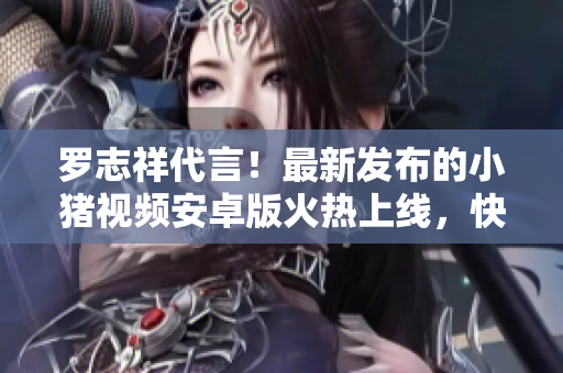罗志祥代言！最新发布的小猪视频安卓版火热上线，快来体验吧!