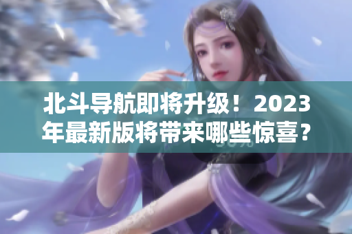 北斗导航即将升级！2023年最新版将带来哪些惊喜？——重磅预测