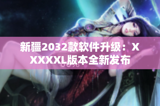 新疆2032款软件升级：XXXXXL版本全新发布