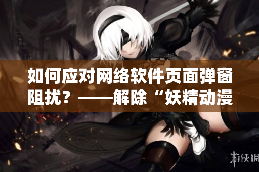 如何应对网络软件页面弹窗阻扰？——解除“妖精动漫在线看漫画”入口弹窗限制