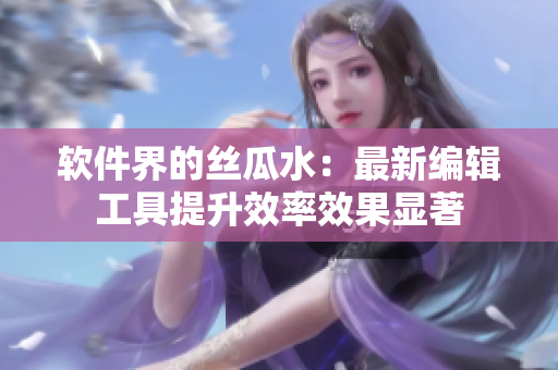 软件界的丝瓜水：最新编辑工具提升效率效果显著