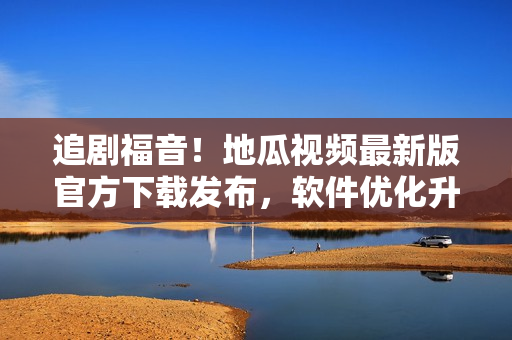 追剧福音！地瓜视频最新版官方下载发布，软件优化升级体验更佳！
