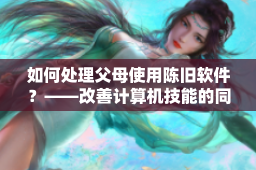 如何处理父母使用陈旧软件？——改善计算机技能的同时感恩父母