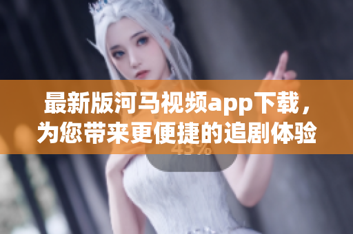最新版河马视频app下载，为您带来更便捷的追剧体验！
