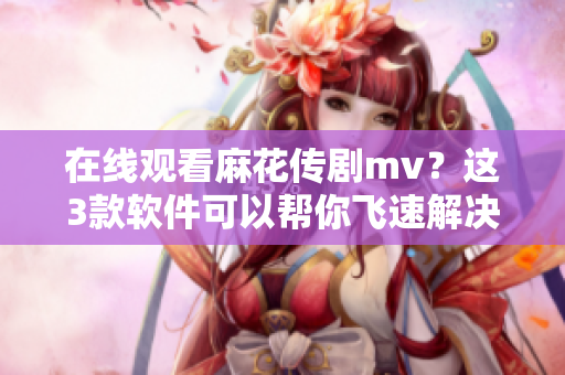 在线观看麻花传剧mv？这3款软件可以帮你飞速解决！