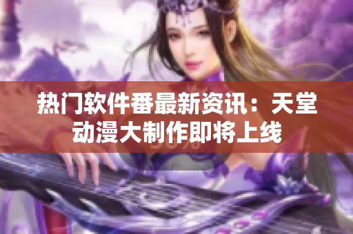 热门软件番最新资讯：天堂动漫大制作即将上线