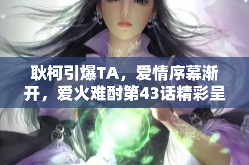 耿柯引爆TA，爱情序幕渐开，爱火难酎第43话精彩呈现