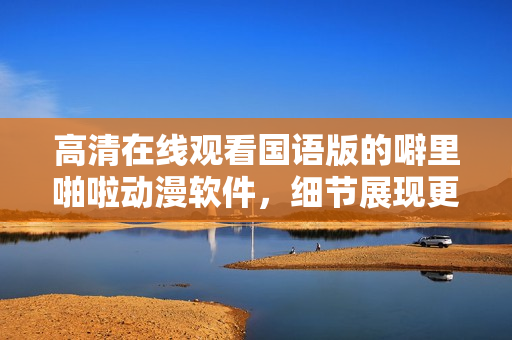 高清在线观看国语版的噼里啪啦动漫软件，细节展现更清晰