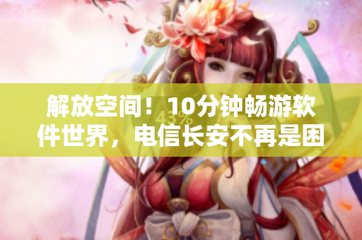 解放空间！10分钟畅游软件世界，电信长安不再是困扰