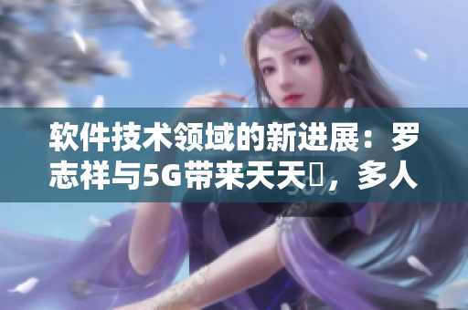 软件技术领域的新进展：罗志祥与5G带来天天奭，多人观后感分享