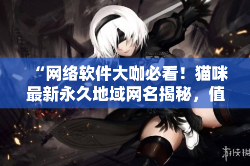 “网络软件大咖必看！猫咪最新永久地域网名揭秘，值得你下载体验！”