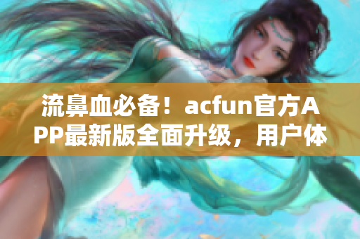 流鼻血必备！acfun官方APP最新版全面升级，用户体验更加顺畅稳定！