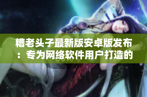 糟老头子最新版安卓版发布：专为网络软件用户打造的全新体验