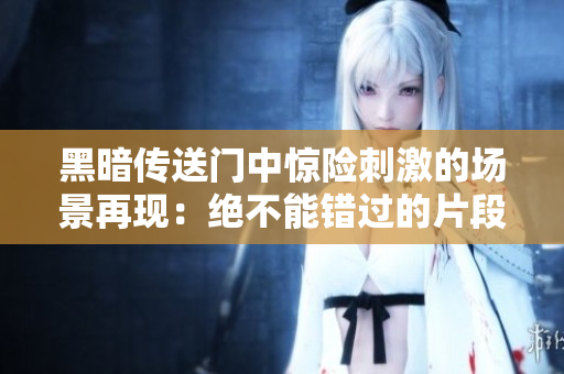 黑暗传送门中惊险刺激的场景再现：绝不能错过的片段剪辑！