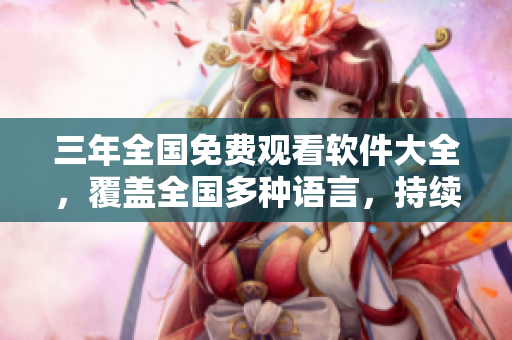 三年全国免费观看软件大全，覆盖全国多种语言，持续更新