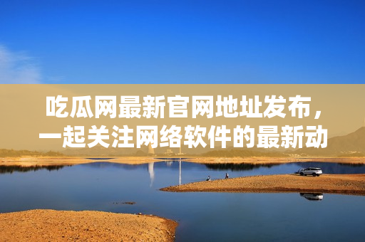 吃瓜网最新官网地址发布，一起关注网络软件的最新动态