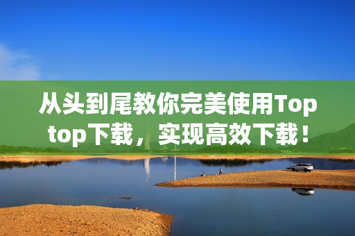 从头到尾教你完美使用Toptop下载，实现高效下载！