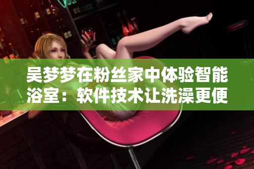 吴梦梦在粉丝家中体验智能浴室：软件技术让洗澡更便捷