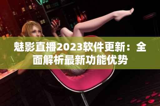 魅影直播2023软件更新：全面解析最新功能优势