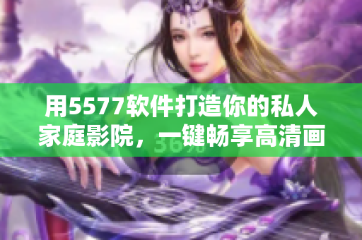 用5577软件打造你的私人家庭影院，一键畅享高清画质与影音音效