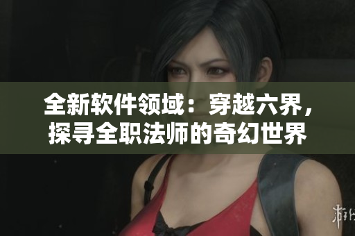 全新软件领域：穿越六界，探寻全职法师的奇幻世界