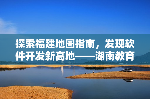 探索福建地图指南，发现软件开发新高地——湖南教育网，更多精彩尽在专题！