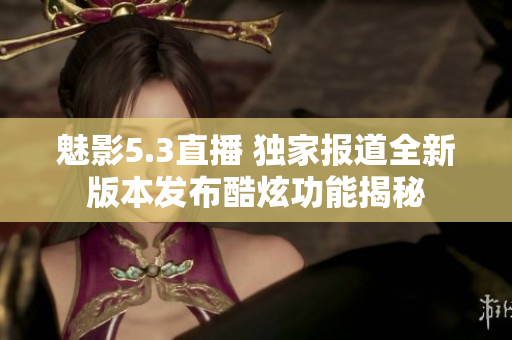 魅影5.3直播 独家报道全新版本发布酷炫功能揭秘