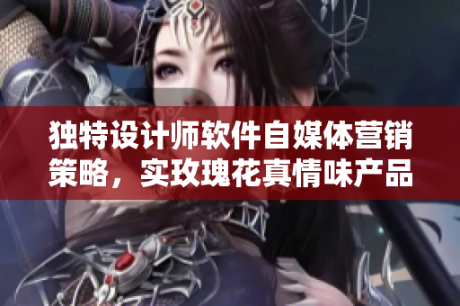 独特设计师软件自媒体营销策略，实玫瑰花真情味产品多维持久体验