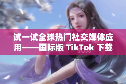 试一试全球热门社交媒体应用——国际版 TikTok 下载及使用攻略