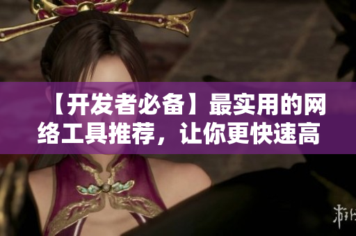 【开发者必备】最实用的网络工具推荐，让你更快速高效地开发软件！