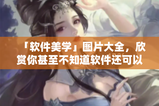 「软件美学」图片大全，欣赏你甚至不知道软件还可以如此美丽