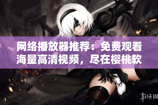 网络播放器推荐：免费观看海量高清视频，尽在樱桃软件！
