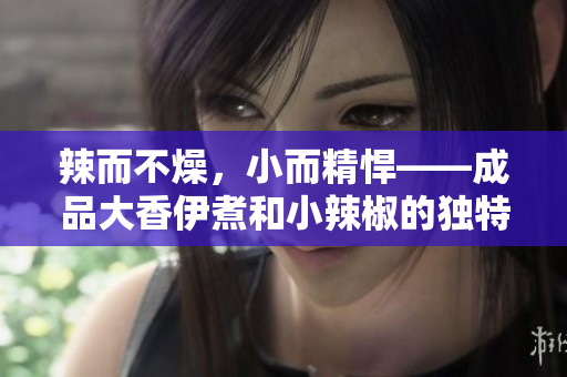 辣而不燥，小而精悍——成品大香伊煮和小辣椒的独特魅力