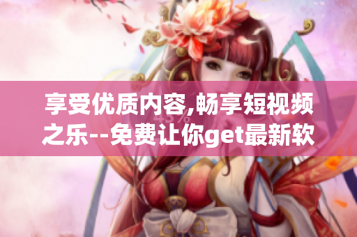 享受优质内容,畅享短视频之乐--免费让你get最新软件应用