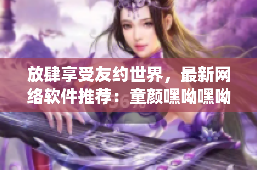 放肆享受友约世界，最新网络软件推荐：童颜嘿呦嘿呦app