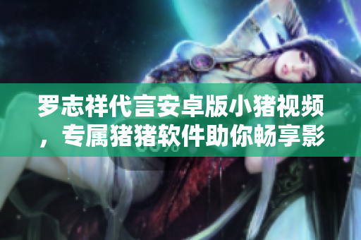 罗志祥代言安卓版小猪视频，专属猪猪软件助你畅享影视乐趣