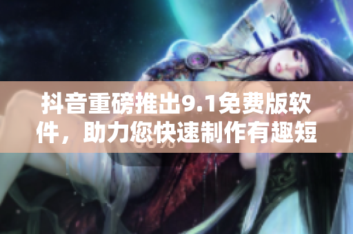 抖音重磅推出9.1免费版软件，助力您快速制作有趣短视频！