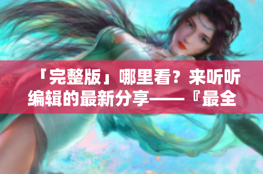 「完整版」哪里看？来听听编辑的最新分享——『最全软件使用攻略』