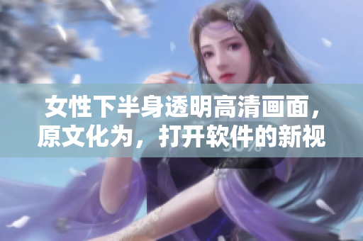 女性下半身透明高清画面，原文化为，打开软件的新视角。