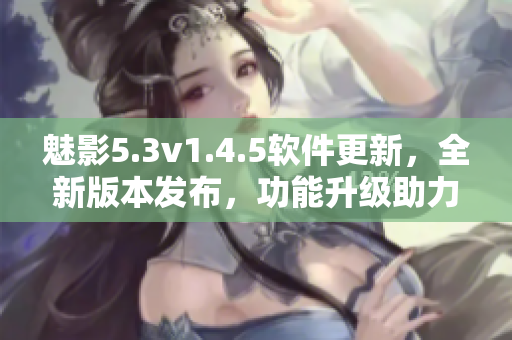 魅影5.3v1.4.5软件更新，全新版本发布，功能升级助力用户体验
