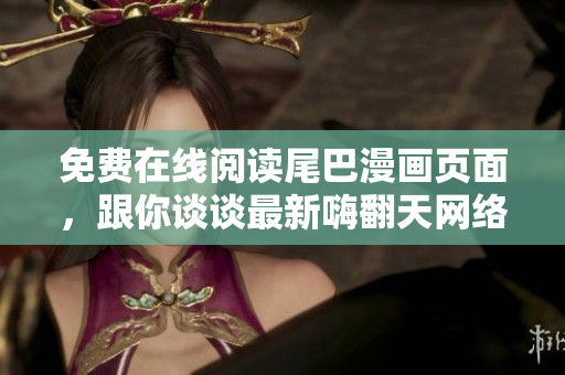 免费在线阅读尾巴漫画页面，跟你谈谈最新嗨翻天网络软件