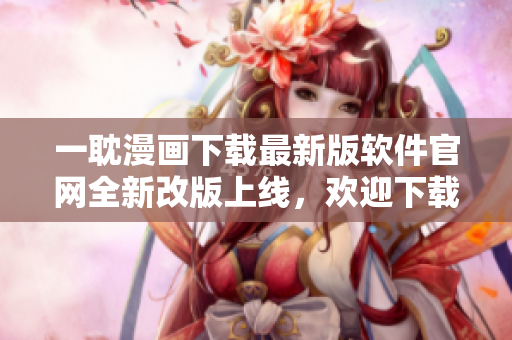 一耽漫画下载最新版软件官网全新改版上线，欢迎下载使用