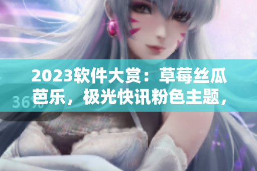 2023软件大赏：草莓丝瓜芭乐，极光快讯粉色主题，樱桃秋葵携手绿巨人揭幕