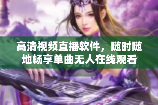 高清视频直播软件，随时随地畅享单曲无人在线观看