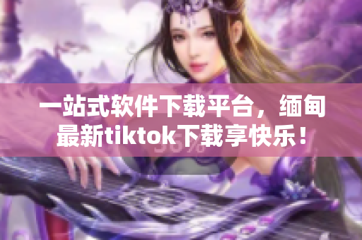 一站式软件下载平台，缅甸最新tiktok下载享快乐！